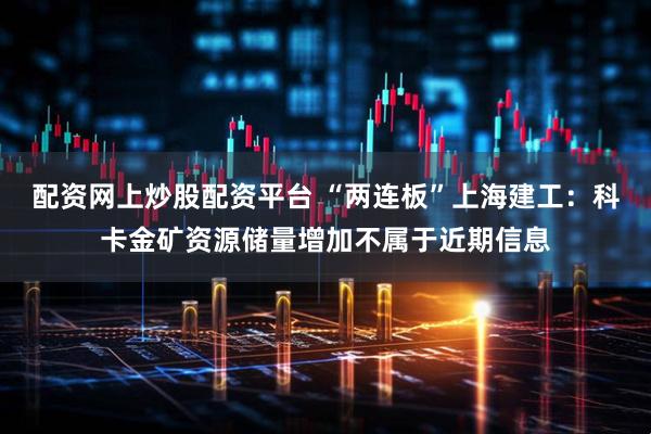 配资网上炒股配资平台 “两连板”上海建工：科卡金矿资源储量增加不属于近期信息