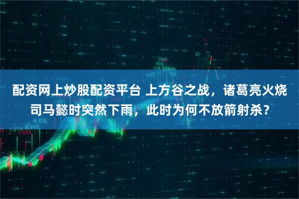 配资网上炒股配资平台 上方谷之战，诸葛亮火烧司马懿时突然下雨，此时为何不放箭射杀？