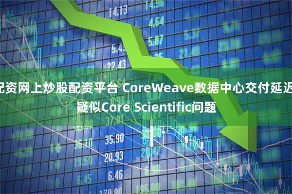 配资网上炒股配资平台 CoreWeave数据中心交付延迟，疑似Core Scientific问题