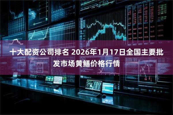 十大配资公司排名 2026年1月17日全国主要批发市场黄鳝价格行情